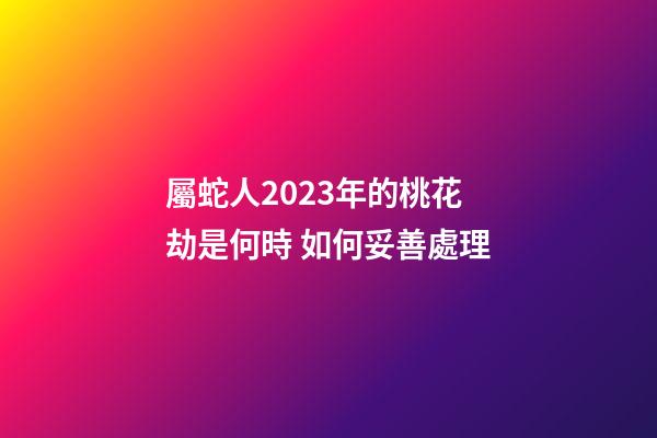 屬蛇人2023年的桃花劫是何時 如何妥善處理